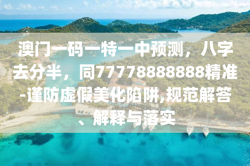 澳门一码一特一中预测,八字去分半,同77778888888精准-谨防虚假美化陷阱,规范解答、解释与落实