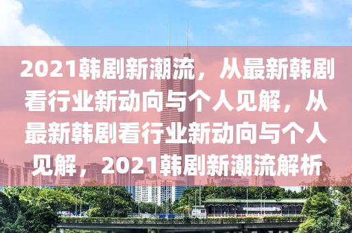 2021韩剧新潮流,从最新韩剧看行业新动向与个人见解,从最新韩剧看行业新动向与个人见解,2021韩剧新潮流解析