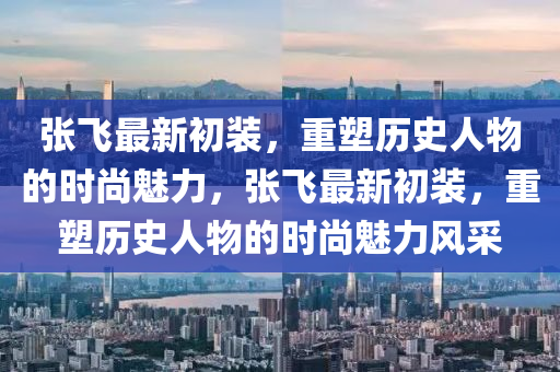 张飞最新初装,重塑历史人物的时尚魅力,张飞最新初装,重塑历史人物的时尚魅力风采