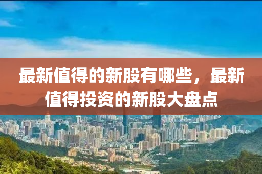 最新值得的新股有哪些,最新值得投资的新股大盘点