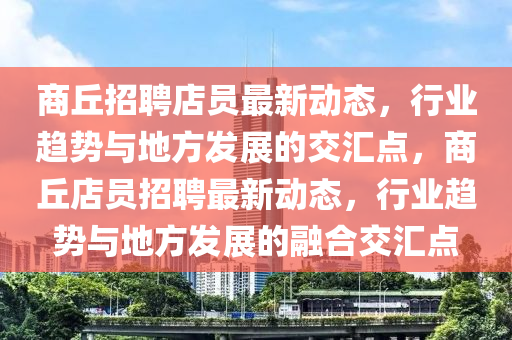 商丘招聘店员最新动态,行业趋势与地方发展的交汇点,商丘店员招聘最新动态,行业趋势与地方发展的融合交汇点