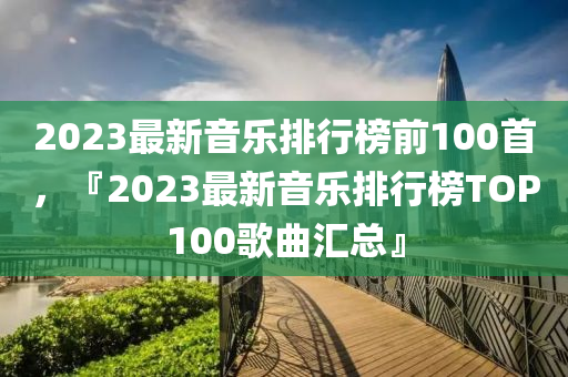 2023最新音乐排行榜前100首，『2023最新音乐排行榜TOP100歌曲汇总』
