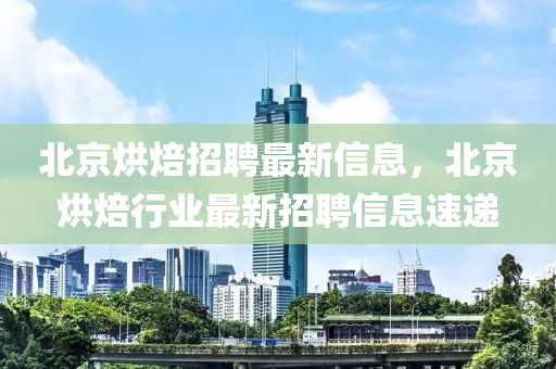 北京烘焙招聘最新信息,北京烘焙行业最新招聘信息速递