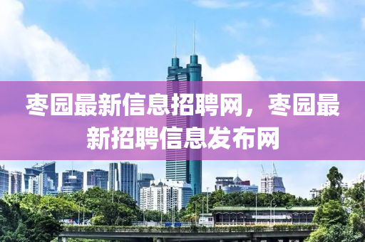 枣园最新信息招聘网,枣园最新招聘信息发布网