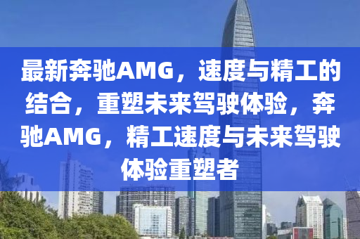 最新奔驰AMG，速度与精工的结合，重塑未来驾驶体验，奔驰AMG，精工速度与未来驾驶体验重塑者