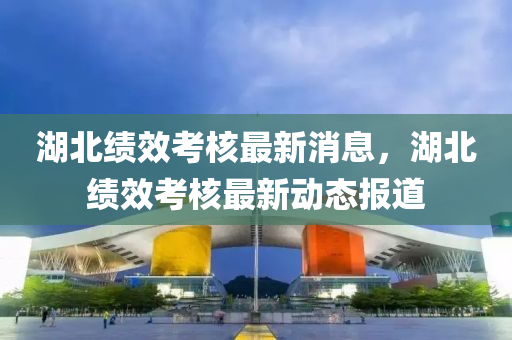 湖北绩效考核最新消息,湖北绩效考核最新动态报道