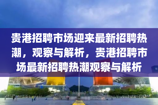贵港招聘市场迎来最新招聘热潮,观察与解析,贵港招聘市场最新招聘热潮观察与解析