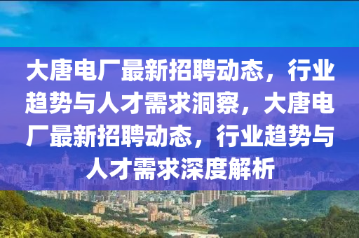 大唐电厂最新招聘动态,行业趋势与人才需求洞察,大唐电厂最新招聘动态,行业趋势与人才需求深度解析