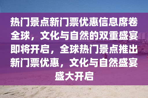 热门景点新门票优惠信息席卷全球,文化与自然的双重盛宴即将开启,全球热门景点推出新门票优惠,文化与自然盛宴盛大开启