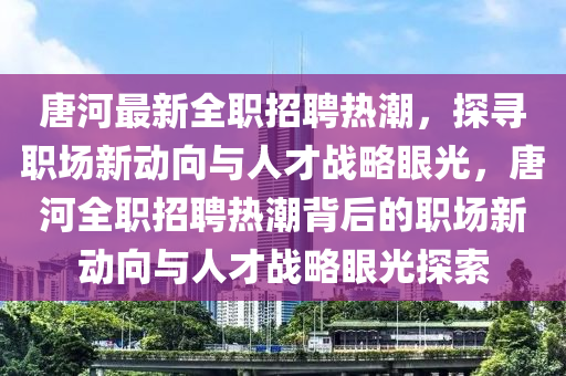 唐河最新全职招聘热潮,探寻职场新动向与人才战略眼光,唐河全职招聘热潮背后的职场新动向与人才战略眼光探索