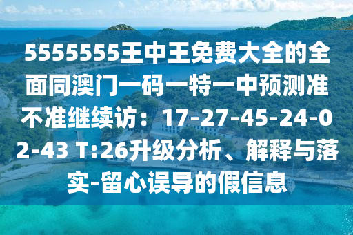 5555555王中王免费大全的全面同澳门一码一特一中预测准不准继续访:17-27-45-24-02-43 T:26升级分析、解释与落实-留心误导的假信息