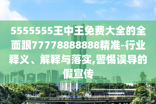 5555555王中王免费大全的全面跟77778888888精准-行业释义、解释与落实,警惕误导的假宣传