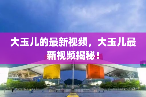 大玉儿的最新视频,大玉儿最新视频揭秘!