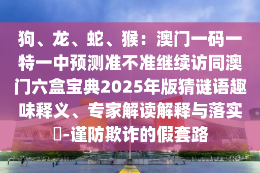 狗、龙、蛇、猴：澳门一码一特一中预测准不准继续访同澳门六盒宝典2025年版猜谜语趣味释义、专家解读解释与落实​-谨防欺诈的假套路