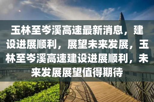 玉林至岑溪高速最新消息,建设进展顺利,展望未来发展,玉林至岑溪高速建设进展顺利,未来发展展望值得期待