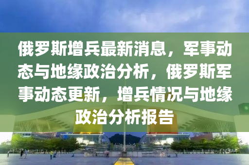 俄罗斯增兵最新消息,军事动态与地缘政治分析,俄罗斯军事动态更新,增兵情况与地缘政治分析报告