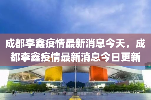 成都李鑫疫情最新消息今天,成都李鑫疫情最新消息今日更新