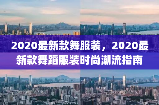 2020最新款舞服装,2020最新款舞蹈服装时尚潮流指南
