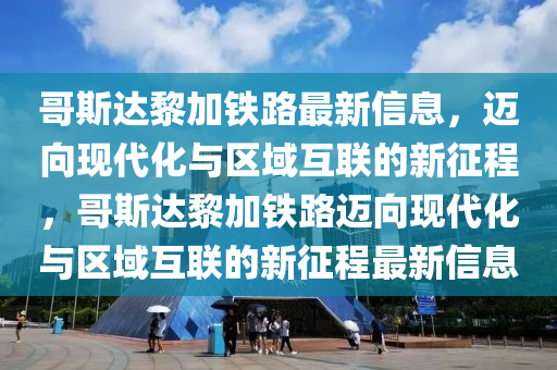 哥斯达黎加铁路最新信息,迈向现代化与区域互联的新征程,哥斯达黎加铁路迈向现代化与区域互联的新征程最新信息