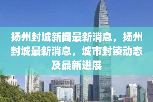 扬州封城新闻最新消息,扬州封城最新消息,城市封锁动态及最新进展