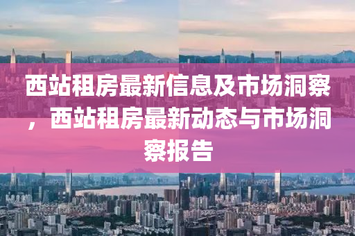 西站租房最新信息及市场洞察,西站租房最新动态与市场洞察报告