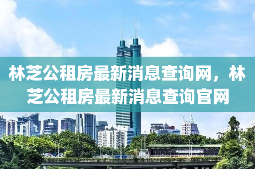 林芝公租房最新消息查询网,林芝公租房最新消息查询官网