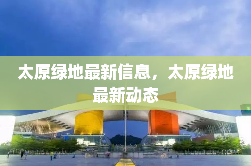 太原绿地最新信息,太原绿地最新动态