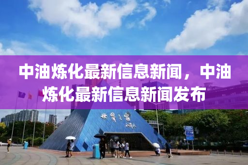 中油炼化最新信息新闻,中油炼化最新信息新闻发布