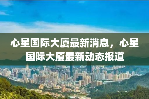 心星国际大厦最新消息,心星国际大厦最新动态报道