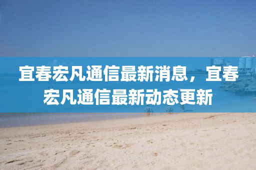 宜春宏凡通信最新消息,宜春宏凡通信最新动态更新