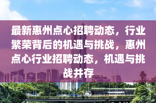 最新惠州点心招聘动态,行业繁荣背后的机遇与挑战,惠州点心行业招聘动态,机遇与挑战并存