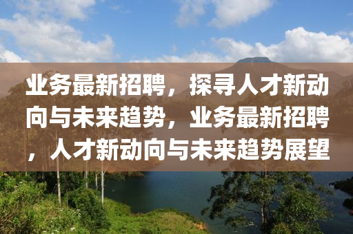 业务最新招聘,探寻人才新动向与未来趋势,业务最新招聘,人才新动向与未来趋势展望
