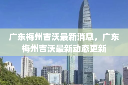 广东梅州吉沃最新消息,广东梅州吉沃最新动态更新