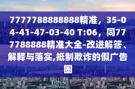 7777788888888精准,35-04-41-47-03-40 T:06,同777788888精准大全-改进解答、解释与落实,抵制欺诈的假广告圈