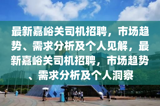 最新嘉峪关司机招聘,市场趋势、需求分析及个人见解,最新嘉峪关司机招聘,市场趋势、需求分析及个人洞察