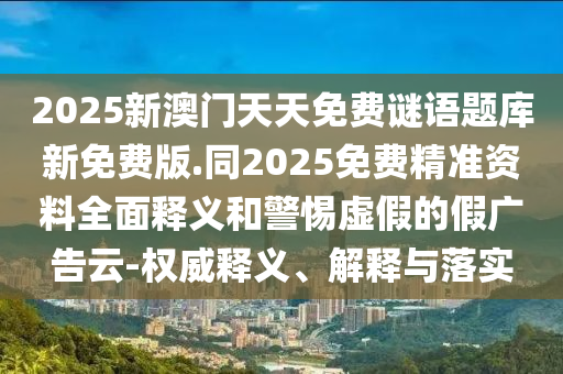 2025新澳门天天免费谜语题库新免费版.同2025免费精准资料全面释义和警惕虚假的假广告云-权威释义、解释与落实