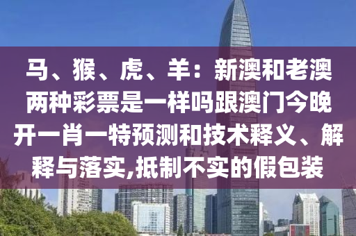马、猴、虎、羊:新澳和老澳两种彩票是一样吗跟澳门今晚开一肖一特预测和技术释义、解释与落实,抵制不实的假包装