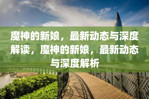 魔神的新娘，最新动态与深度解读，魔神的新娘，最新动态与深度解析中山市多米克自动化设备有限公司