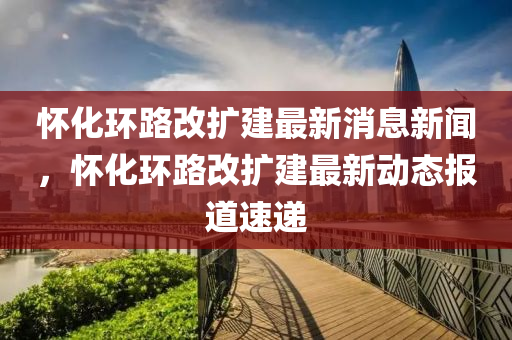 怀化环路改扩建最新消息新闻，怀化环路改扩建最新动态报道速递中山市多米克自动化设备有限公司