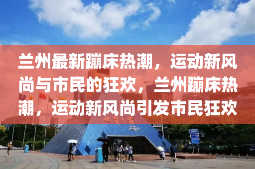 兰州最新蹦床热潮，运动新风尚与市民的狂欢，兰州蹦床热潮，运动新风尚引发市民狂欢中山市多米克自动化设备有限公司