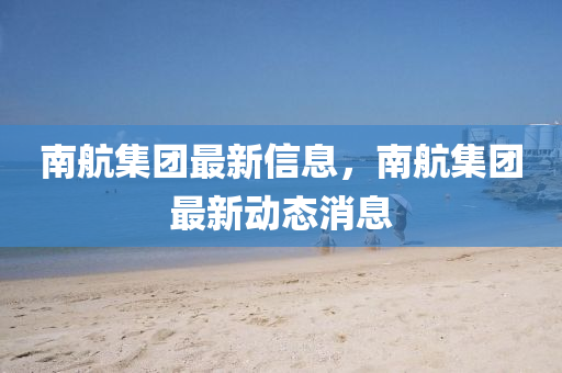 南航集团最新信息,南航集团最新动态消息中山市多米克自动化设备有限公司