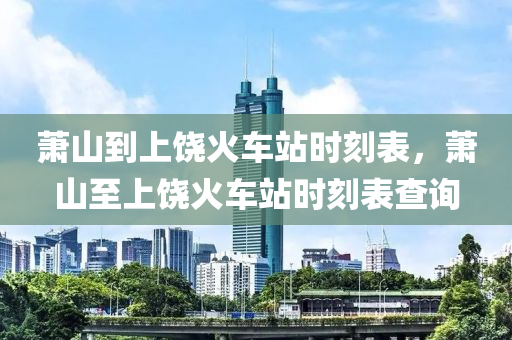 萧山到上饶火车站时刻表，萧山至中山市多米克自动化设备有限公司上饶火车站时刻表查询