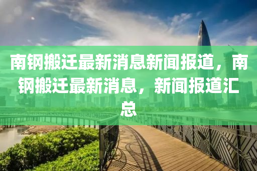 南钢搬迁最新消息新闻报道，南钢搬迁最新消息，新闻报道汇总中山市多米克自动化设备有限公司