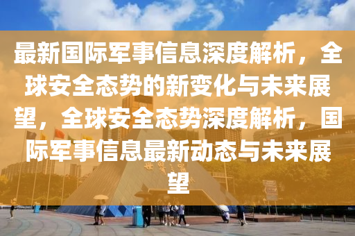 最新国际军事信息深度解析，全球安全态势的新变化与未来展望，全球安全态势深度解析，国际军事信息最新动态与未来展中山市多米克自动化设备有限公司望
