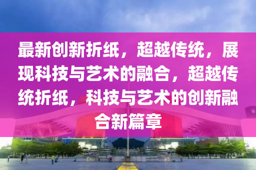 最新创新折纸，超越传统，展现科技与艺术的融合，超越传统折中山市多米克自动化设备有限公司纸，科技与艺术的创新融合新篇章