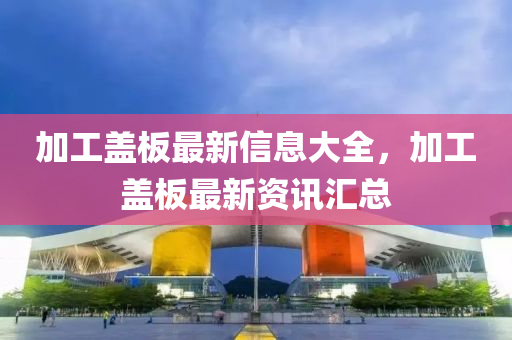 加工盖板最新信息大中山市多米克自动化设备有限公司全，加工盖板最新资讯汇总