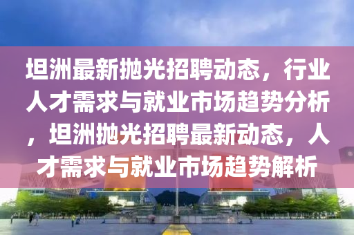 坦洲最新抛光招聘动态，行业人才需求与就业市场趋势分析，中山市多米克自动化设备有限公司坦洲抛光招聘最新动态，人才需求与就业市场趋势解析