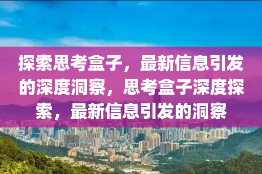 探索思考盒子，最新信息引发的深度洞察，思考盒子深度探索，最新信息引发的洞察中山市多米克自动化设备有限公司